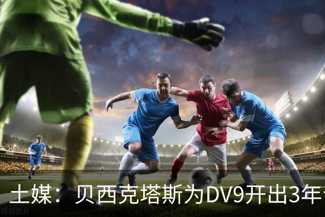 土媒：贝西克塔斯为DV9开出3年合同，球员未收到其他同等水平报价