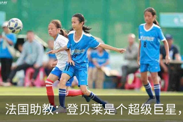 法国助教：登贝莱是个超级巨星，德尚将在明天回到球队指挥训练
