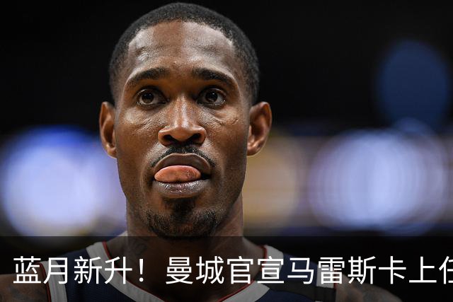 蓝月新升！曼城官宣马雷斯卡上任 第三次加盟签约三年