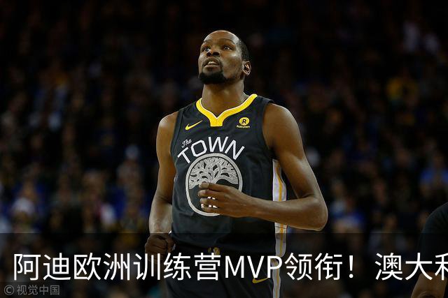 阿迪欧洲训练营MVP领衔！澳大利亚6月21日以年轻阵容对阵中国男篮